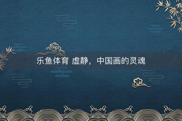 乐鱼体育 虚静，中国画的灵魂
