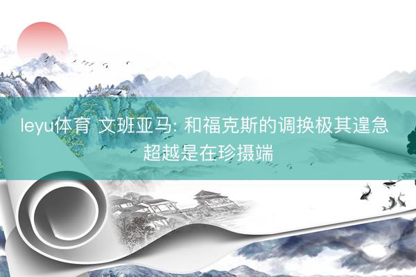 leyu体育 文班亚马: 和福克斯的调换极其遑急 超越是在珍摄端