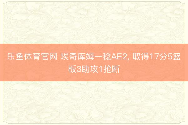 乐鱼体育官网 埃奇库姆一稔AE2， 取得17分5篮板3助攻1抢断