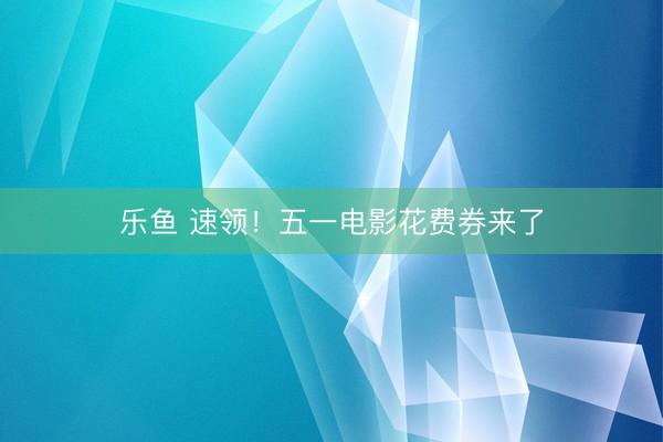 乐鱼 速领！五一电影花费券来了