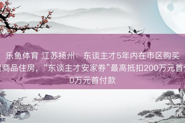 乐鱼体育 江苏扬州：东谈主才5年内在市区购买新建商品住房，“东谈主才安家券”最高抵扣200万元首付款