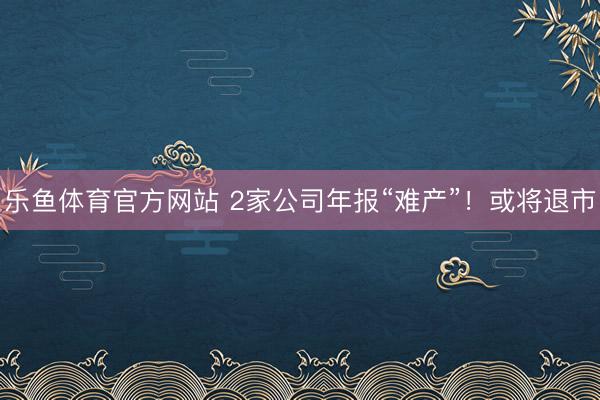 乐鱼体育官方网站 2家公司年报“难产”！或将退市