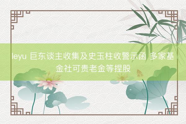leyu 巨东谈主收集及史玉柱收警示函 多家基金社可贵老金等捏股