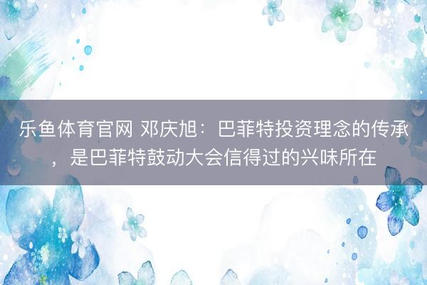 乐鱼体育官网 邓庆旭：巴菲特投资理念的传承，是巴菲特鼓动大会信得过的兴味所在