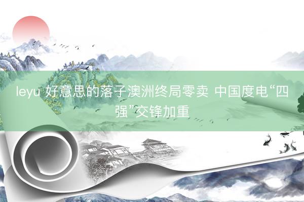 leyu 好意思的落子澳洲终局零卖 中国度电“四强”交锋加重