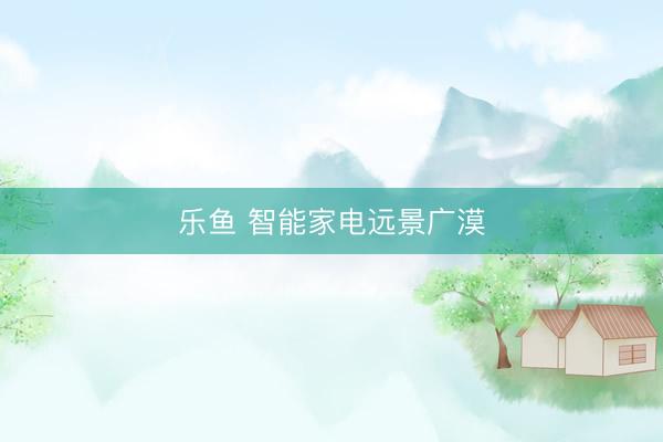 乐鱼 智能家电远景广漠