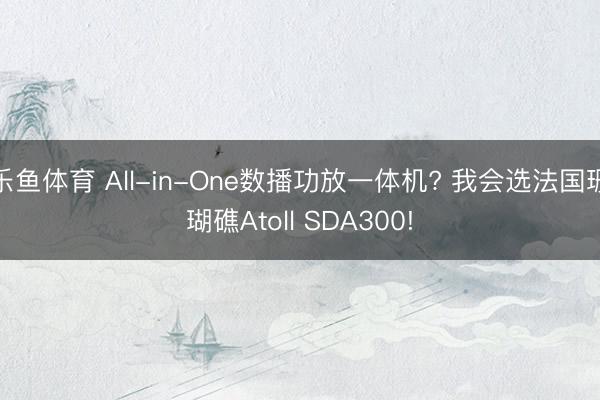 乐鱼体育 All-in-One数播功放一体机? 我会选法国珊瑚礁Atoll SDA300!