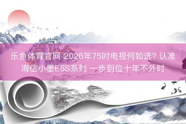 乐鱼体育官网 2026年75吋电视何如选? 认准海信小墨E5S系列 一步到位十年不外时