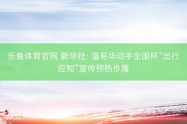 乐鱼体育官网 新华社: 温哥华动手全国杯“出行应知”宣传预热步履