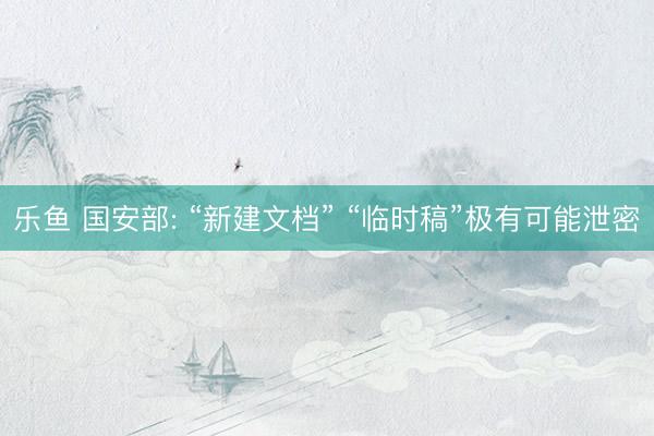 乐鱼 国安部: “新建文档” “临时稿”极有可能泄密