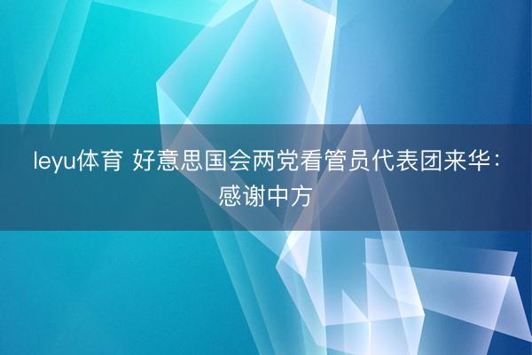 leyu体育 好意思国会两党看管员代表团来华：感谢中方