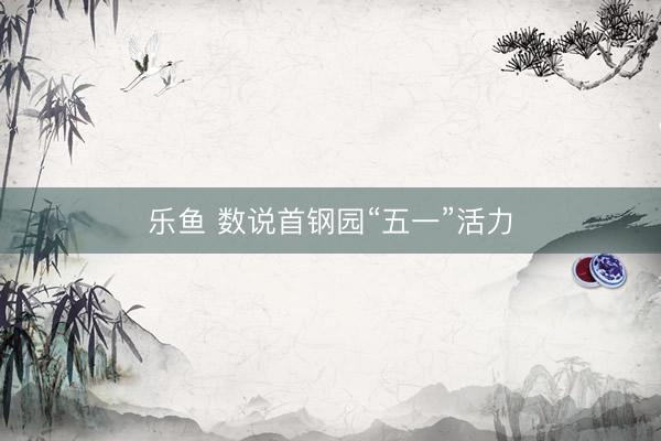 乐鱼 数说首钢园“五一”活力