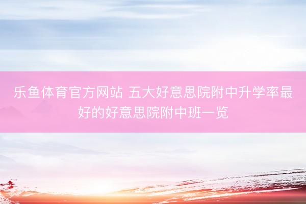 乐鱼体育官方网站 五大好意思院附中升学率最好的好意思院附中班一览