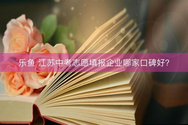 乐鱼 江苏中考志愿填报企业哪家口碑好？