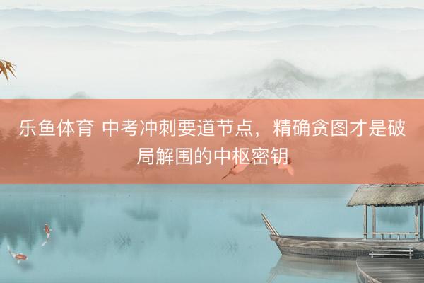 乐鱼体育 中考冲刺要道节点，精确贪图才是破局解围的中枢密钥